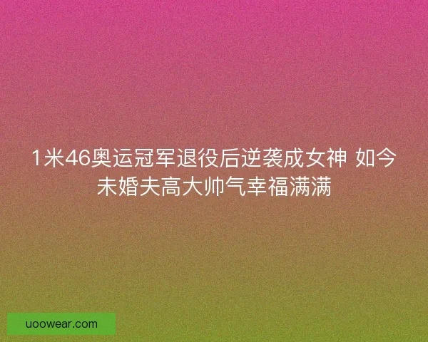 1米46奥运冠军退役后逆袭成女神 如今未婚夫高大帅气幸福满满