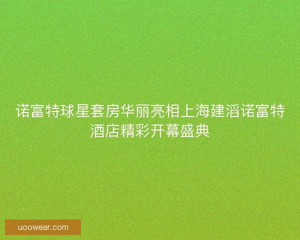 诺富特球星套房华丽亮相上海建滔诺富特酒店精彩开幕盛典